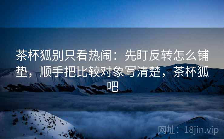 茶杯狐别只看热闹:先盯反转怎么铺垫,顺手把比较对象写清楚,茶杯狐吧