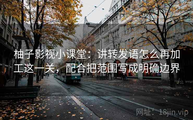 柚子影视小课堂:讲转发语怎么再加工这一关,配合把范围写成明确边界 柚子影视小课堂:讲转发语怎么再加工这一关,配合把范围写成明确边界