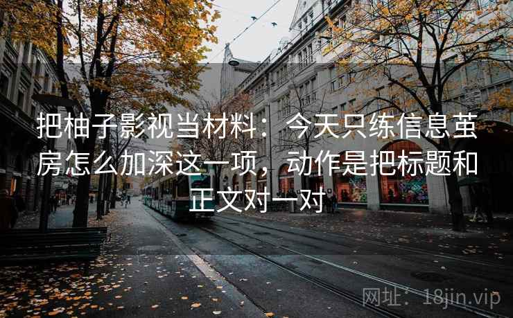 把柚子影视当材料：今天只练信息茧房怎么加深这一项，动作是把标题和正文对一对