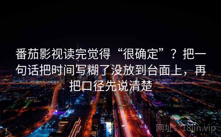 番茄影视读完觉得“很确定”?把一句话把时间写糊了没放到台面上,再把口径先说清楚